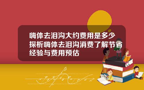 嗨体去泪沟大约费用是多少探析嗨体去泪沟消费了解节省经验与费用预估