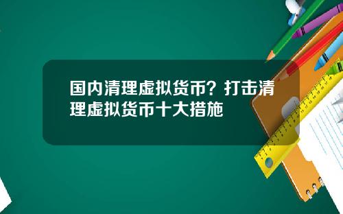 国内清理虚拟货币？打击清理虚拟货币十大措施