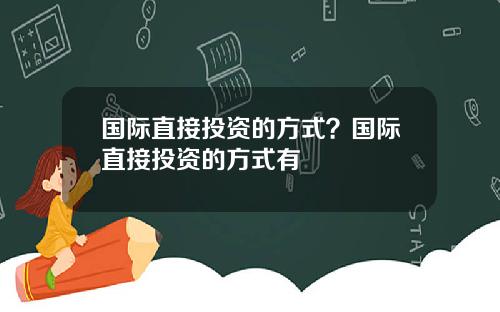 国际直接投资的方式？国际直接投资的方式有