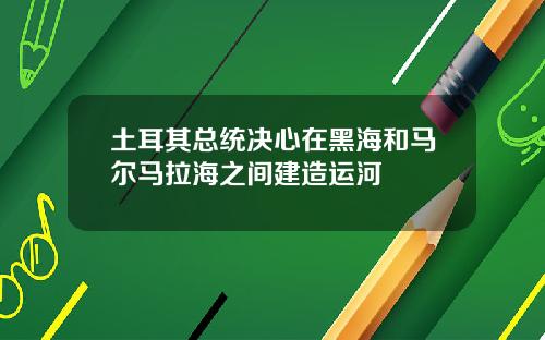 土耳其总统决心在黑海和马尔马拉海之间建造运河
