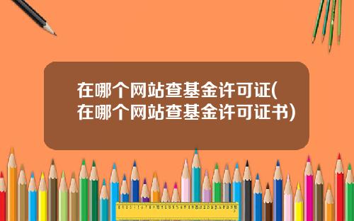 在哪个网站查基金许可证(在哪个网站查基金许可证书)
