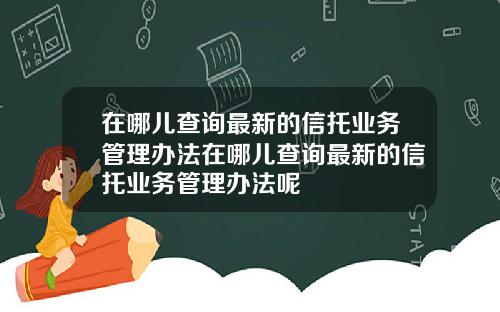 在哪儿查询最新的信托业务管理办法在哪儿查询最新的信托业务管理办法呢