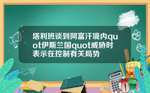 塔利班谈到阿富汗境内quot伊斯兰国quot威胁时表示在控制有关局势