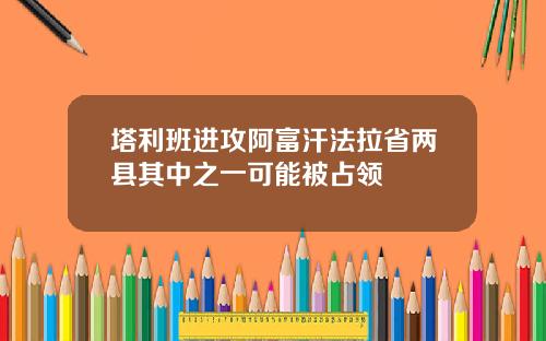 塔利班进攻阿富汗法拉省两县其中之一可能被占领