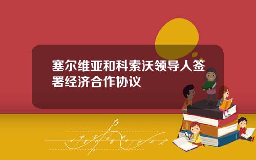 塞尔维亚和科索沃领导人签署经济合作协议