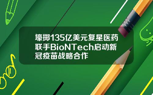 壕掷135亿美元复星医药联手BioNTech启动新冠疫苗战略合作