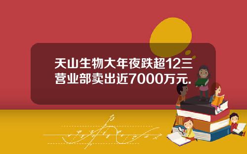 天山生物大年夜跌超12三营业部卖出近7000万元.