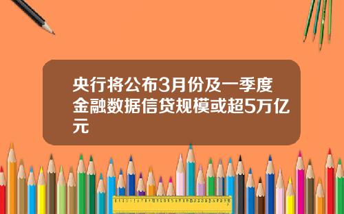 央行将公布3月份及一季度金融数据信贷规模或超5万亿元