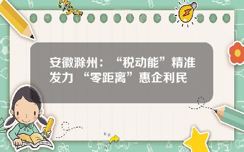 安徽滁州：“税动能”精准发力 “零距离”惠企利民