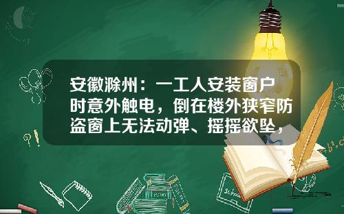 安徽滁州：一工人安装窗户时意外触电，倒在楼外狭窄防盗窗上无法动弹、摇摇欲坠，工友报警求助