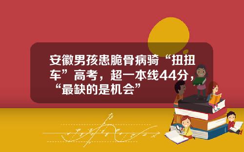 安徽男孩患脆骨病骑“扭扭车”高考，超一本线44分，“最缺的是机会”