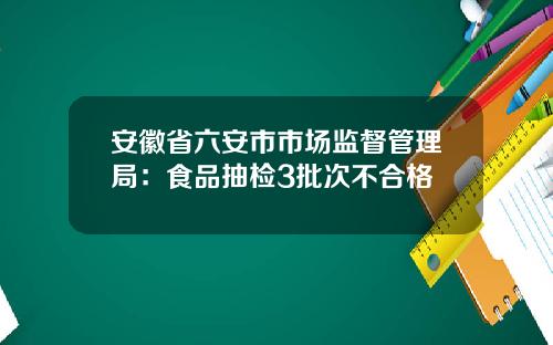 安徽省六安市市场监督管理局：食品抽检3批次不合格