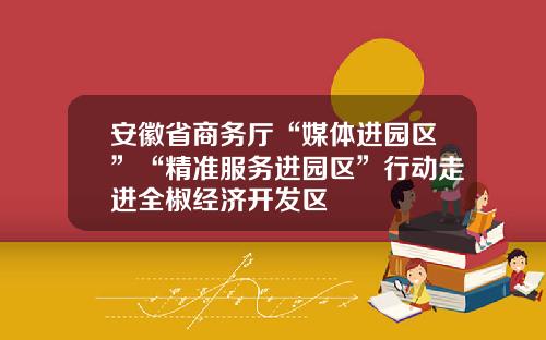 安徽省商务厅“媒体进园区”“精准服务进园区”行动走进全椒经济开发区