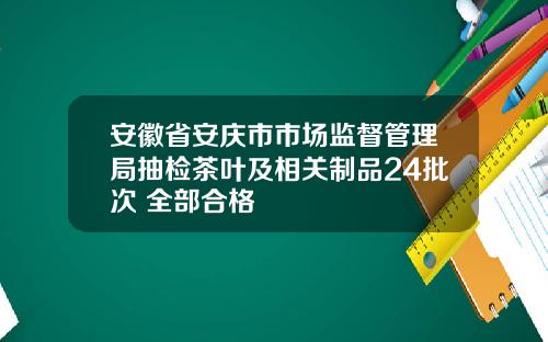 安徽省安庆市市场监督管理局抽检茶叶及相关制品24批次 全部合格