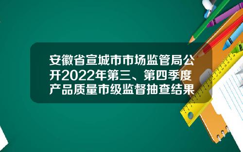 安徽省宣城市市场监管局公开2022年第三、第四季度产品质量市级监督抽查结果