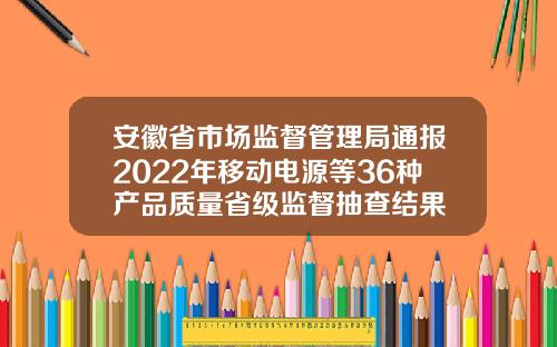 安徽省市场监督管理局通报2022年移动电源等36种产品质量省级监督抽查结果