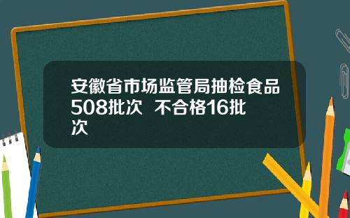 安徽省市场监管局抽检食品508批次  不合格16批次