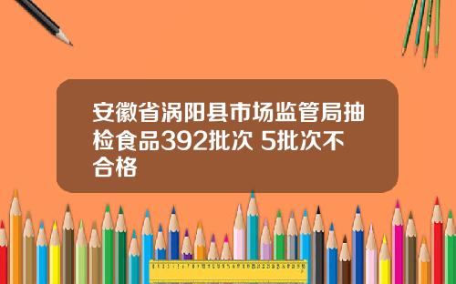 安徽省涡阳县市场监管局抽检食品392批次 5批次不合格