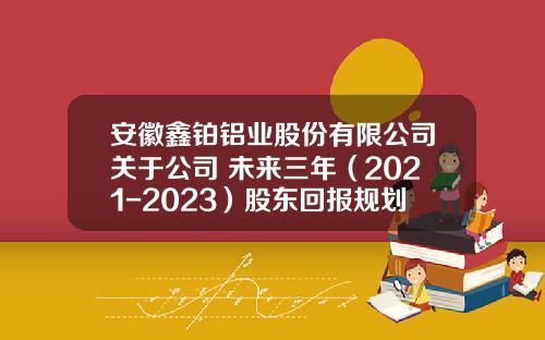 安徽鑫铂铝业股份有限公司关于公司 未来三年（2021-2023）股东回报规划
