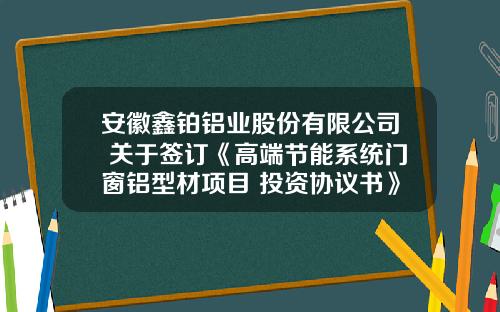 安徽鑫铂铝业股份有限公司 关于签订《高端节能系统门窗铝型材项目 投资协议书》并设立全资子公司的公告