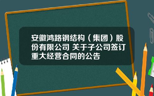 安徽鸿路钢结构（集团）股份有限公司 关于子公司签订重大经营合同的公告