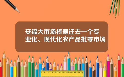 安福大市场将搬迁去一个专业化、现代化农产品批零市场