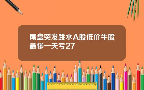 尾盘突发跳水A股低价牛股最惨一天亏27