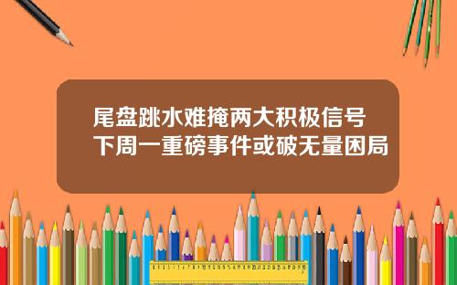 尾盘跳水难掩两大积极信号下周一重磅事件或破无量困局