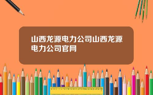 山西龙源电力公司山西龙源电力公司官网