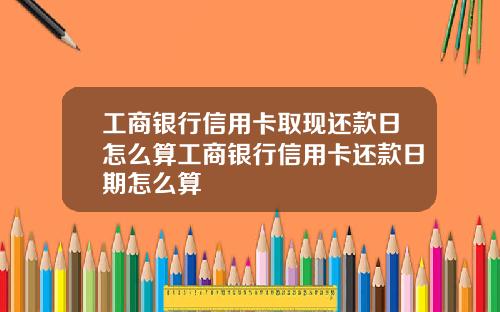 工商银行信用卡取现还款日怎么算工商银行信用卡还款日期怎么算