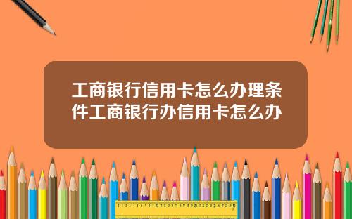 工商银行信用卡怎么办理条件工商银行办信用卡怎么办