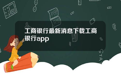 工商银行最新消息下载工商银行app