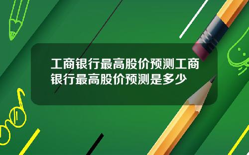工商银行最高股价预测工商银行最高股价预测是多少