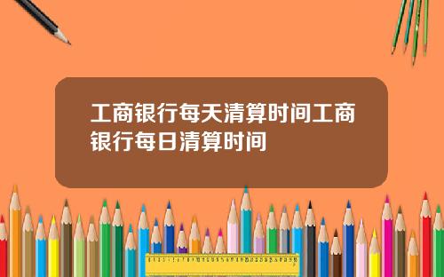 工商银行每天清算时间工商银行每日清算时间