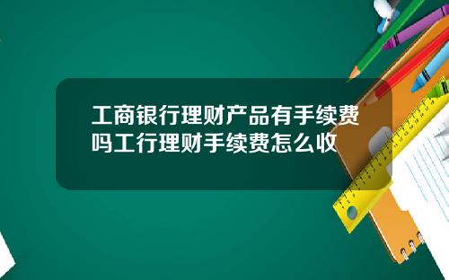 工商银行理财产品有手续费吗工行理财手续费怎么收