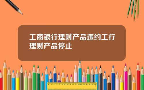 工商银行理财产品违约工行理财产品停止