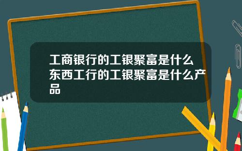 工商银行的工银聚富是什么东西工行的工银聚富是什么产品