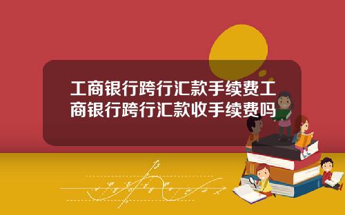 工商银行跨行汇款手续费工商银行跨行汇款收手续费吗