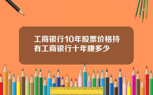 工商银行10年股票价格持有工商银行十年赚多少