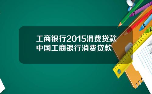 工商银行2015消费贷款中国工商银行消费贷款