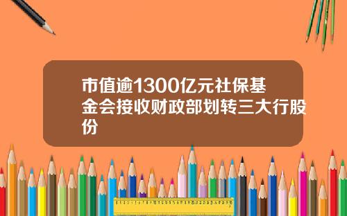 市值逾1300亿元社保基金会接收财政部划转三大行股份