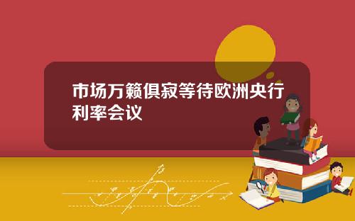 市场万籁俱寂等待欧洲央行利率会议
