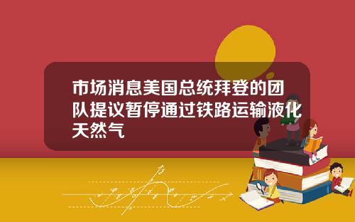 市场消息美国总统拜登的团队提议暂停通过铁路运输液化天然气