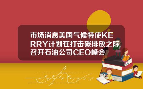 市场消息美国气候特使KERRY计划在打击碳排放之际召开石油公司CEO峰会
