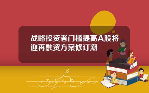 战略投资者门槛提高A股将迎再融资方案修订潮