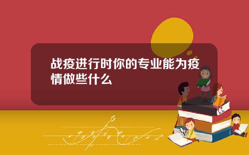 战疫进行时你的专业能为疫情做些什么