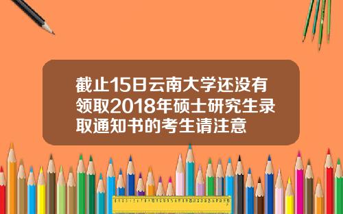 截止15日云南大学还没有领取2018年硕士研究生录取通知书的考生请注意