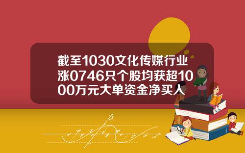 截至1030文化传媒行业涨0746只个股均获超1000万元大单资金净买入