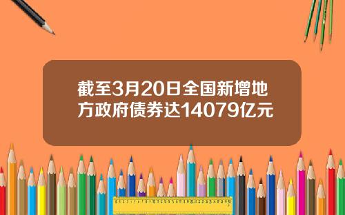 截至3月20日全国新增地方政府债券达14079亿元