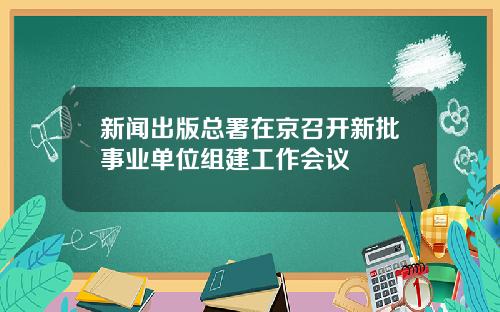 新闻出版总署在京召开新批事业单位组建工作会议